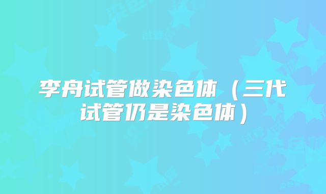 李舟试管做染色体(三代试管仍是染色体)