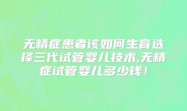 无精症患者该如何生育选择三代试管婴儿技术,无精症试管婴儿多少钱！