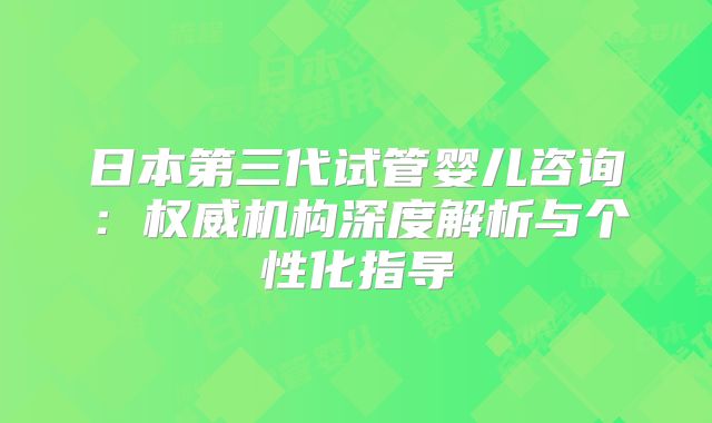 日本第三代试管婴儿咨询:权威机构深度解析与个性化指导