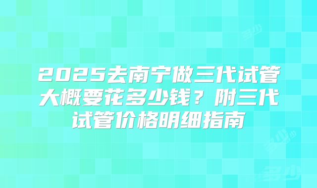 2025去南宁做三代试管大概要花多少钱?附三代试管价格明细指南