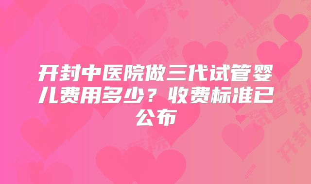 开封中医院做三代试管婴儿费用多少?收费标准已公布