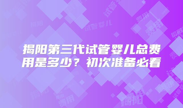 揭阳第三代试管婴儿总费用是多少？初次准备必看
