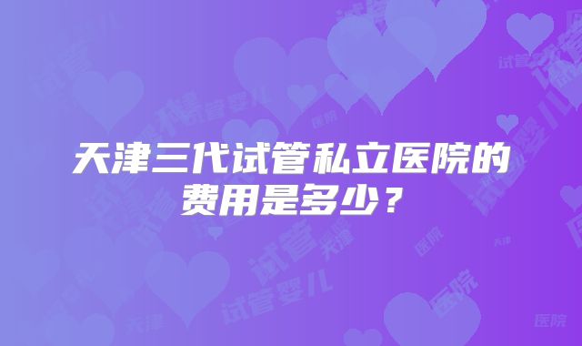 天津三代试管私立医院的费用是多少？