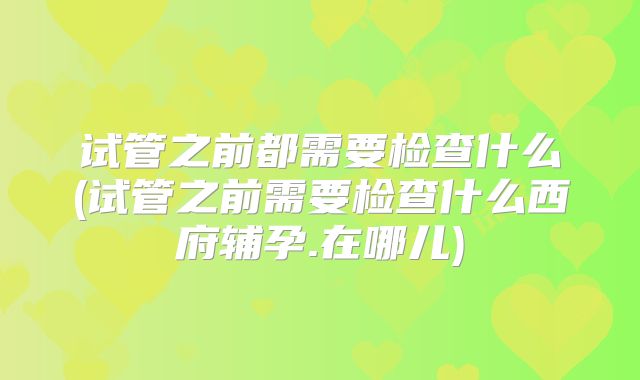 试管之前都需要检查什么(试管之前需要检查什么西府辅孕.在哪儿)