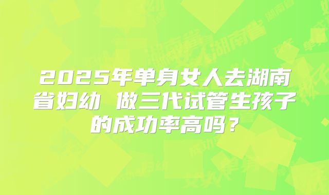 2025年单身女人去湖南省妇幼 做三代试管生孩子的成功率高吗?
