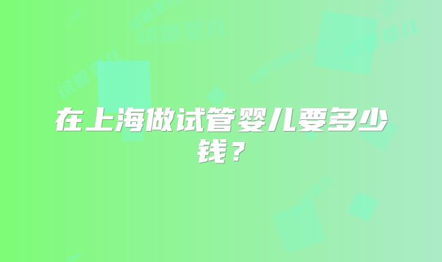 在上海做试管婴儿要多少钱？
