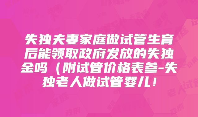 失独夫妻家庭做试管生育后能领取政府发放的失独金吗（附试管价格表参-失独老人做试管婴儿！