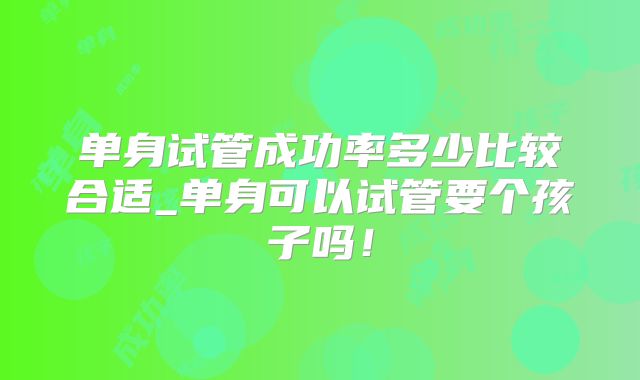 单身试管成功率多少比较合适_单身可以试管要个孩子吗！