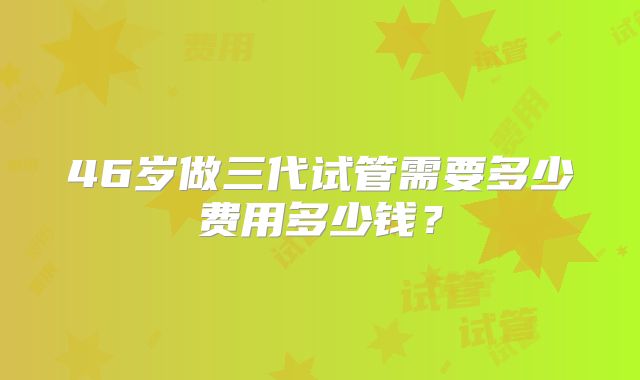 46岁做三代试管需要多少费用多少钱？