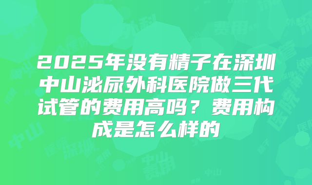 2025年没有精子在深圳中山泌尿外科医院做三代试管的费用高吗？费用构成是怎么样的