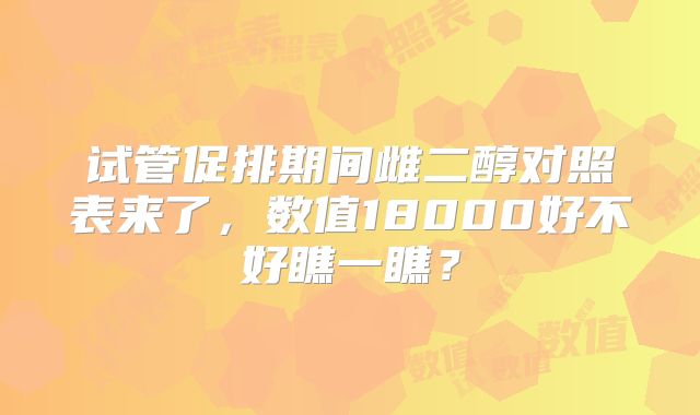 试管促排期间雌二醇对照表来了,数值18000好不好瞧一瞧?