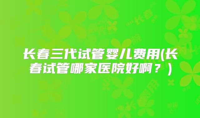 长春三代试管婴儿费用(长春试管哪家医院好啊？)