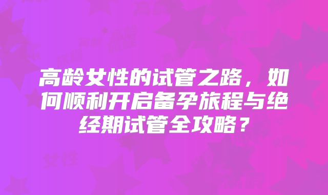 高龄女性的试管之路，如何顺利开启备孕旅程与绝经期试管全攻略？