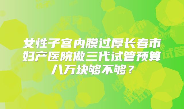 女性子宫内膜过厚长春市妇产医院做三代试管预算八万块够不够?