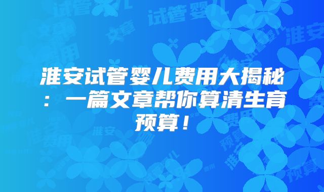 淮安试管婴儿费用大揭秘：一篇文章帮你算清生育预算！