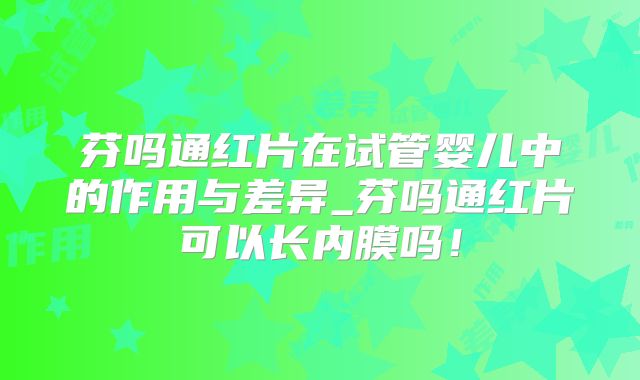 芬吗通红片在试管婴儿中的作用与差异_芬吗通红片可以长内膜吗！