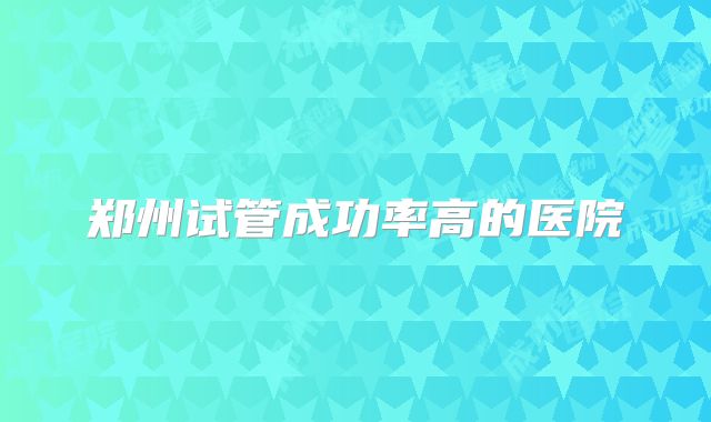 郑州试管成功率高的医院