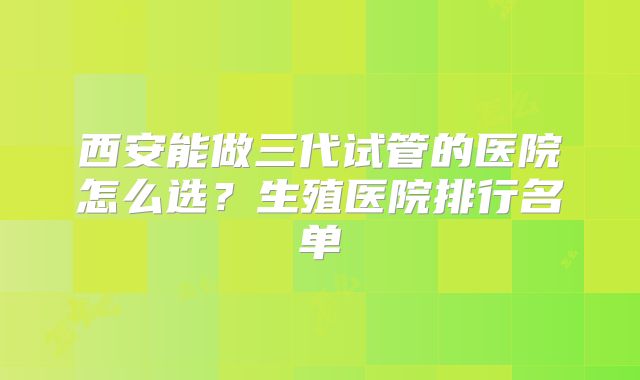 西安能做三代试管的医院怎么选?生殖医院排行名单