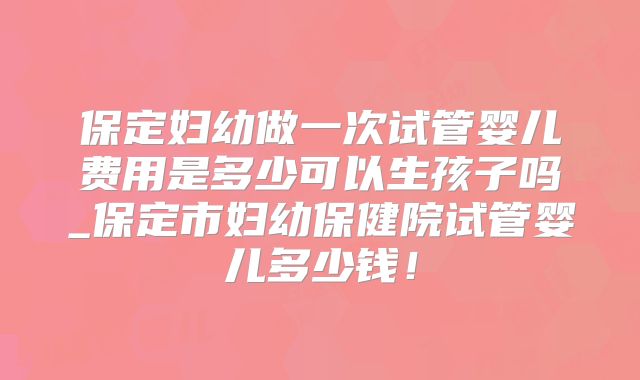 保定妇幼做一次试管婴儿费用是多少可以生孩子吗_保定市妇幼保健院试管婴儿多少钱！