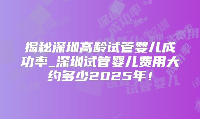 揭秘深圳高龄试管婴儿成功率_深圳试管婴儿费用大约多少2025年！