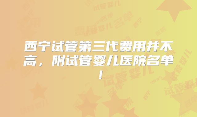 西宁试管第三代费用并不高,附试管婴儿医院名单!