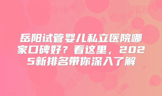 岳阳试管婴儿私立医院哪家口碑好?看这里,2025新排名带你深入了解