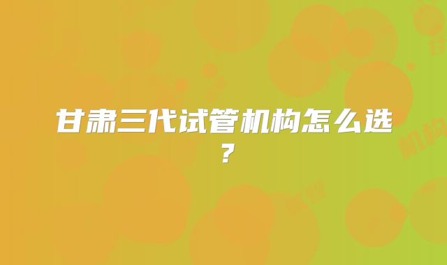 甘肃三代试管机构怎么选？