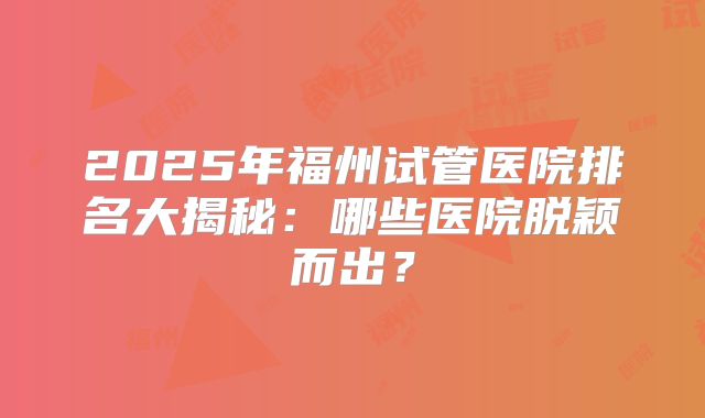 2025年福州试管医院排名大揭秘：哪些医院脱颖而出？