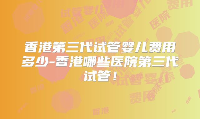 香港第三代试管婴儿费用多少-香港哪些医院第三代试管！