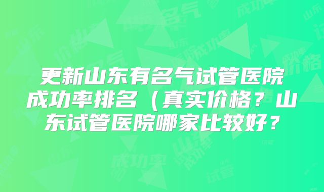 更新山东有名气试管医院成功率排名(真实价格?山东试管医院哪家比较好?