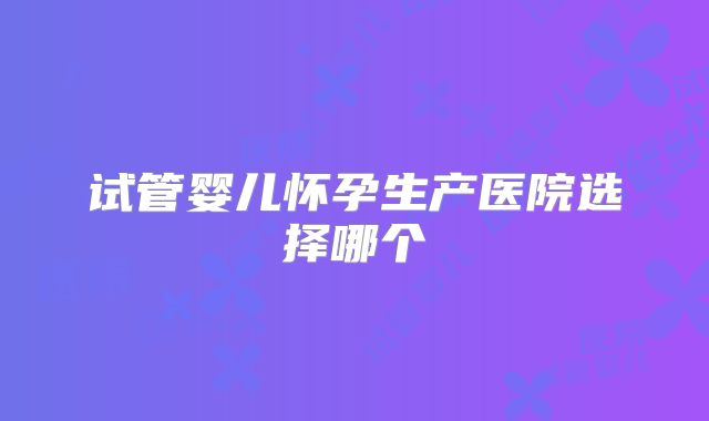 试管婴儿怀孕生产医院选择哪个