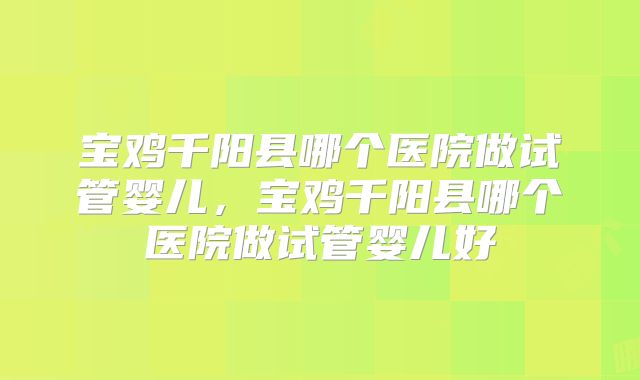 宝鸡千阳县哪个医院做试管婴儿，宝鸡千阳县哪个医院做试管婴儿好