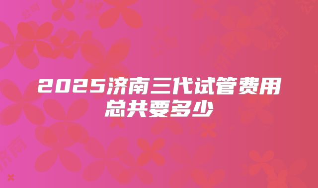 2025济南三代试管费用总共要多少