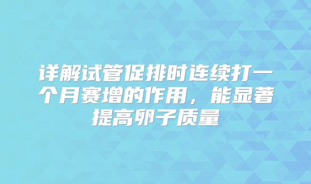 详解试管促排时连续打一个月赛增的作用,能显著提高卵子质量