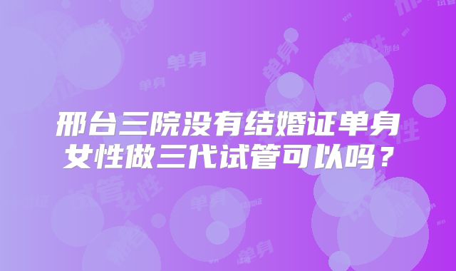 邢台三院没有结婚证单身女性做三代试管可以吗？