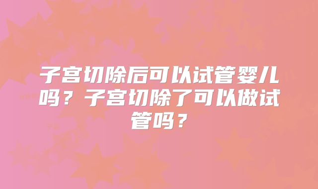 子宫切除后可以试管婴儿吗?子宫切除了可以做试管吗?