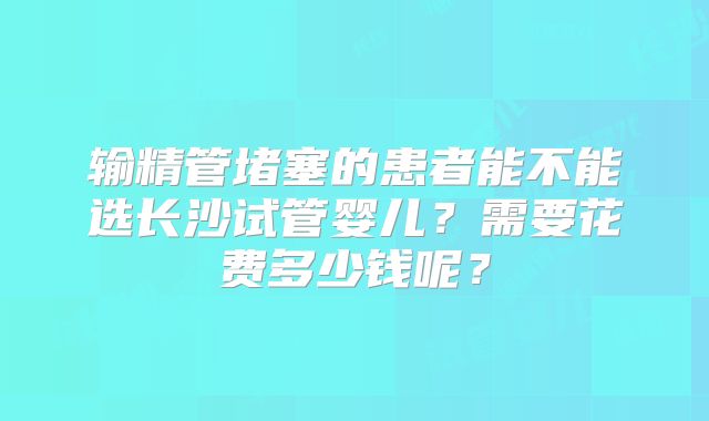 输精管堵塞的患者能不能选长沙试管婴儿？需要花费多少钱呢？