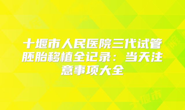 十堰市人民医院三代试管胚胎移植全记录：当天注意事项大全