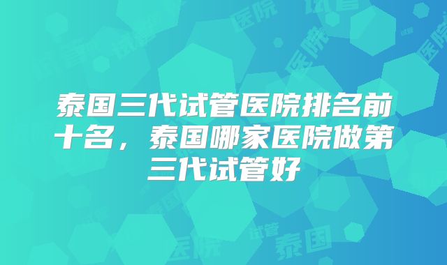 泰国三代试管医院排名前十名,泰国哪家医院做第三代试管好