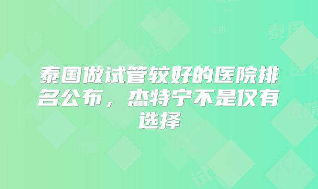泰国做试管较好的医院排名公布，杰特宁不是仅有选择