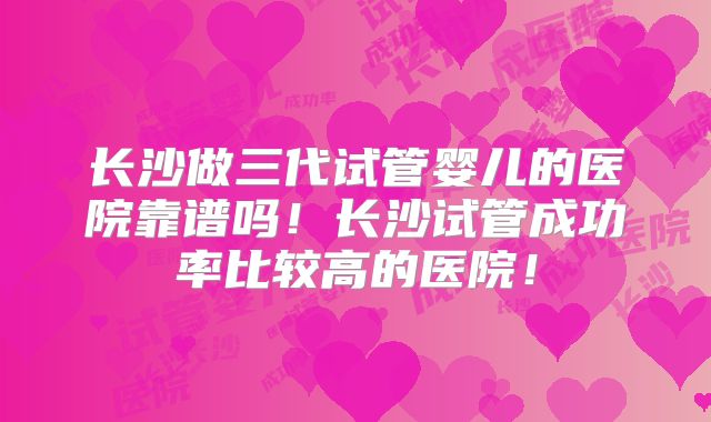 长沙做三代试管婴儿的医院靠谱吗！长沙试管成功率比较高的医院！