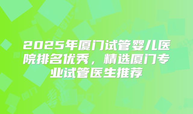 2025年厦门试管婴儿医院排名优秀，精选厦门专业试管医生推荐