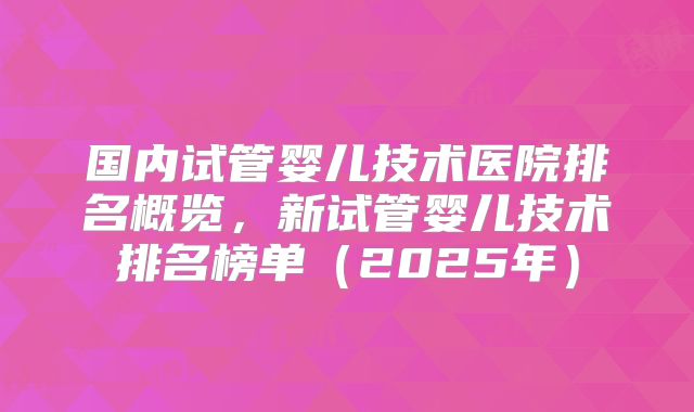 国内试管婴儿技术医院排名概览,新试管婴儿技术排名榜单(2025年)