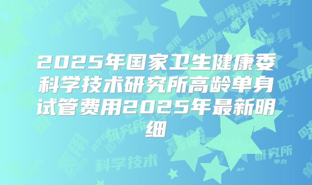 2025年国家卫生健康委科学技术研究所高龄单身试管费用2025年最新明细