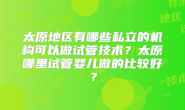 太原地区有哪些私立的机构可以做试管技术？太原哪里试管婴儿做的比较好？