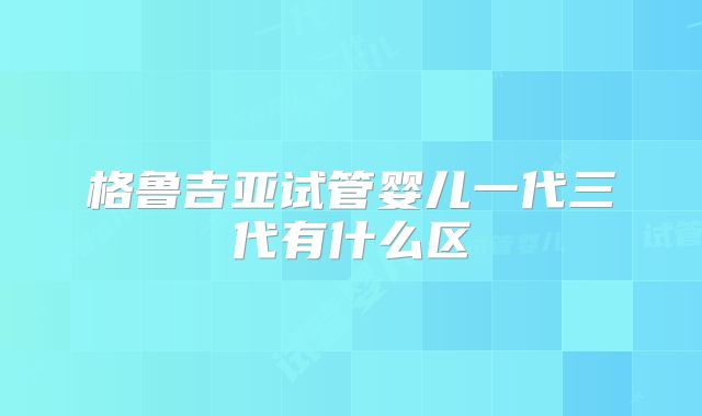 格鲁吉亚试管婴儿一代三代有什么区