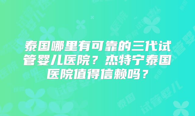泰国哪里有可靠的三代试管婴儿医院？杰特宁泰国医院值得信赖吗？