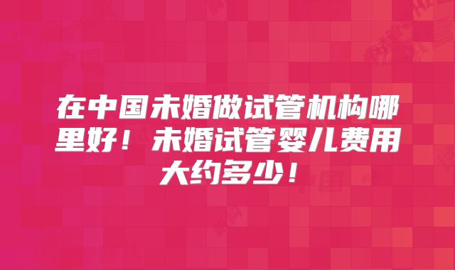在中国未婚做试管机构哪里好！未婚试管婴儿费用大约多少！
