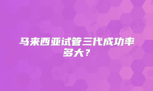 马来西亚试管三代成功率多大？