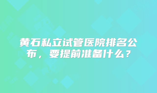 黄石私立试管医院排名公布，要提前准备什么？